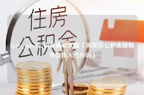 绍兴公积金离职代提（离职后公积金提取可以找人代办吗）