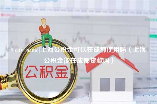 绍兴上海公积金可以在成都使用吗（上海公积金能在成都贷款吗）