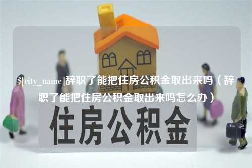 绍兴辞职了能把住房公积金取出来吗（辞职了能把住房公积金取出来吗怎么办）