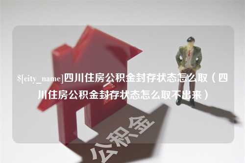 绍兴四川住房公积金封存状态怎么取（四川住房公积金封存状态怎么取不出来）