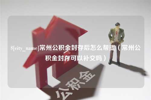 绍兴常州公积金封存后怎么帮提（常州公积金封存可以补交吗）